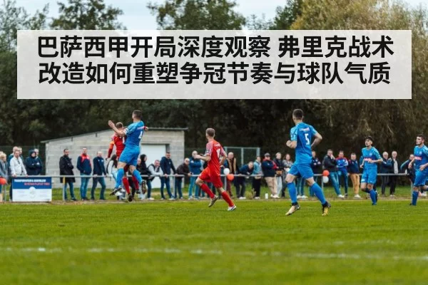 巴萨西甲开局深度观察 弗里克战术改造如何重塑争冠节奏与球队气质