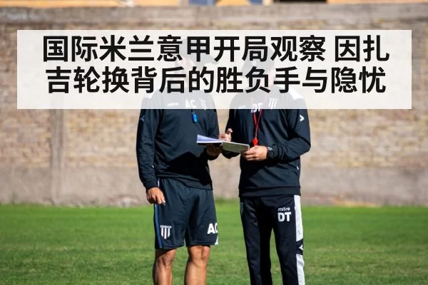 国际米兰意甲开局观察 因扎吉轮换背后的胜负手与隐忧