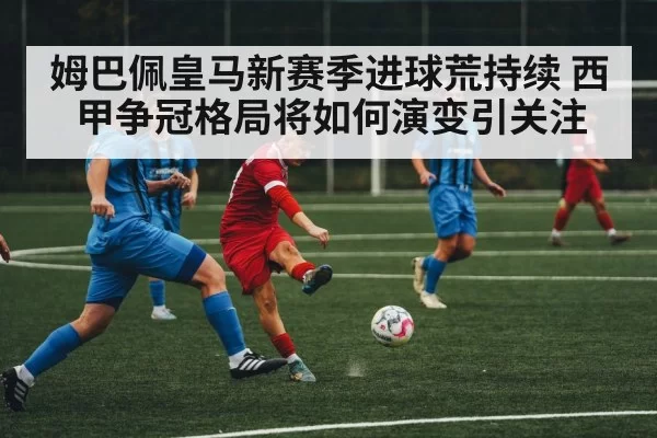 姆巴佩皇马新赛季进球荒持续 西甲争冠格局将如何演变引关注
