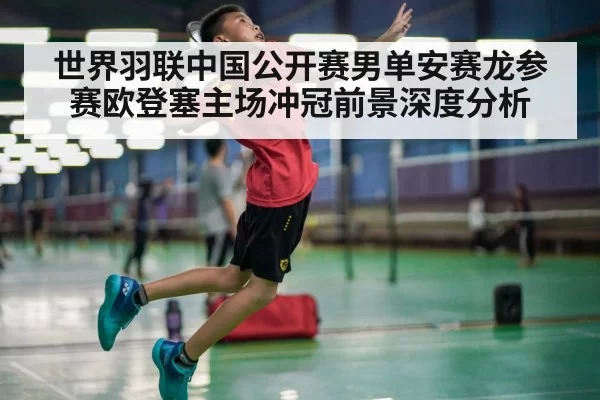 世界羽联中国公开赛男单安赛龙参赛欧登塞主场冲冠前景深度分析